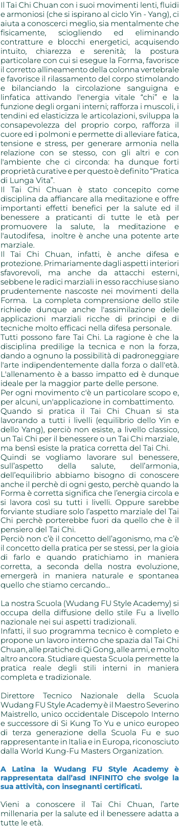 Il Tai Chi Chuan con i suoi movimenti lenti, fluidi e armoniosi (che si ispirano al ciclo Yin - Yang), ci aiuta a conoscerci meglio, sia mentalmente che fisicamente, sciogliendo ed eliminando contratture e blocchi energetici, acquisendo intuito, chiarezza e serenità; la postura particolare con cui si esegue la Forma, favorisce il corretto allineamento della colonna vertebrale e favorisce il rilassamento del corpo stimolando e bilanciando la circolazione sanguigna e linfatica attivando l'energia vitale “chi” e la funzione degli organi interni; rafforza i muscoli, i tendini ed elasticizza le articolazioni, sviluppa la consapevolezza del proprio corpo, rafforza il cuore ed i polmoni e permette di alleviare fatica, tensione e stress, per generare armonia nella relazione con se stesso, con gli altri e con l'ambiente che ci circonda: ha dunque forti proprietà curative e per questo è definito “Pratica di Lunga Vita”. Il Tai Chi Chuan è stato concepito come disciplina da affiancare alla meditazione e offre importanti effetti benefici per la salute ed il benessere a praticanti di tutte le età per promuovere la salute, la meditazione e l'autodifesa, inoltre è anche una potente arte marziale. Il Tai Chi Chuan, infatti, è anche difesa e protezione. Primariamente dagli aspetti interiori sfavorevoli, ma anche da attacchi esterni, sebbene le radici marziali in esso racchiuse siano prudentemente nascoste nei movimenti della Forma. La completa comprensione dello stile richiede dunque anche l'assimilazione delle applicazioni marziali ricche di principi e di tecniche molto efficaci nella difesa personale. Tutti possono fare Tai Chi. La ragione è che la disciplina predilige la tecnica e non la forza, dando a ognuno la possibilità di padroneggiare l'arte indipendentemente dalla forza o dall'età. L'allenamento è a basso impatto ed è dunque ideale per la maggior parte delle persone. Per ogni movimento c'è un particolare scopo e, per alcuni, un'applicazione in combattimento. Quando si pratica il Tai Chi Chuan si sta lavorando a tutti i livelli (equilibrio dello Yin e dello Yang), perciò non esiste, a livello classico, un Tai Chi per il benessere o un Tai Chi marziale, ma bensì esiste la pratica corretta del Tai Chi. Quindi se vogliamo lavorare sul benessere, sull’aspetto della salute, dell’armonia, dell’equilibrio abbiamo bisogno di conoscere anche il perchè di ogni gesto, perchè quando la Forma è corretta significa che l’energia circola e si lavora così su tutti i livelli. Oppure sarebbe forviante studiare solo l’aspetto marziale del Tai Chi perchè porterebbe fuori da quello che è il pensiero del Tai Chi. Perciò non c’è il concetto dell’agonismo, ma c’è il concetto della pratica per se stessi, per la gioia di farlo e quando pratichiamo in maniera corretta, a seconda della nostra evoluzione, emergerà in maniera naturale e spontanea quello che stiamo cercando… La nostra Scuola (Wudang FU Style Academy) si occupa della diffusione dello stile Fu a livello nazionale nei sui aspetti tradizionali. Infatti, il suo programma tecnico è completo e propone un lavoro interno che spazia dal Tai Chi Chuan, alle pratiche di Qi Gong, alle armi, e molto altro ancora. Studiare questa Scuola permette la pratica reale degli stili interni in maniera completa e tradizionale. Direttore Tecnico Nazionale della Scuola Wudang FU Style Academy è il Maestro Severino Maistrello, unico occidentale Discepolo Interno e successore di Si Kung To Yu e unico europeo di terza generazione della Scuola Fu e suo rappresentante in Italia e in Europa, riconosciuto dalla World Kung-Fu Masters Organization. A Latina la Wudang FU Style Academy è rappresentata dall’asd INFINITO che svolge la sua attività, con insegnanti certificati. Vieni a conoscere il Tai Chi Chuan, l’arte millenaria per la salute ed il benessere adatta a tutte le età. 