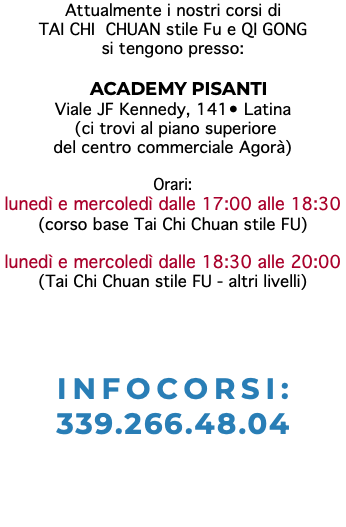 Attualmente i nostri corsi di TAI CHI CHUAN stile Fu e QI GONG si tengono presso: ACADEMY PISANTI Viale JF Kennedy, 141• Latina (ci trovi al piano superiore del centro commerciale Agorà) Orari: lunedì e mercoledì dalle 17:00 alle 18:30 (corso base Tai Chi Chuan stile FU) lunedì e mercoledì dalle 18:30 alle 20:00 (Tai Chi Chuan stile FU - altri livelli) INFOCORSI: 339.266.48.04 