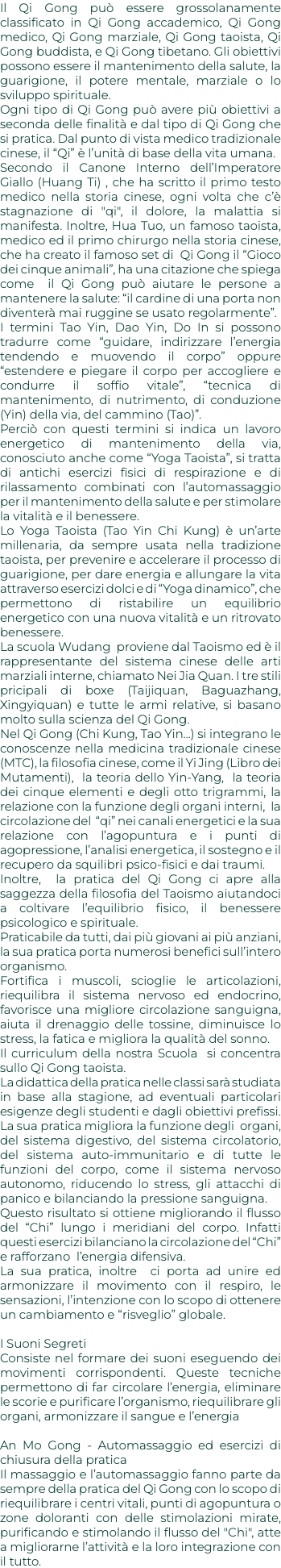 Il Qi Gong può essere grossolanamente classificato in Qi Gong accademico, Qi Gong medico, Qi Gong marziale, Qi Gong taoista, Qi Gong buddista, e Qi Gong tibetano. Gli obiettivi possono essere il mantenimento della salute, la guarigione, il potere mentale, marziale o lo sviluppo spirituale. Ogni tipo di Qi Gong può avere più obiettivi a seconda delle finalità e dal tipo di Qi Gong che si pratica. Dal punto di vista medico tradizionale cinese, il “Qi” è l’unità di base della vita umana. Secondo il Canone Interno dell’Imperatore Giallo (Huang Ti) , che ha scritto il primo testo medico nella storia cinese, ogni volta che c’è stagnazione di "qi", il dolore, la malattia si manifesta. Inoltre, Hua Tuo, un famoso taoista, medico ed il primo chirurgo nella storia cinese, che ha creato il famoso set di Qi Gong il “Gioco dei cinque animali”, ha una citazione che spiega come il Qi Gong può aiutare le persone a mantenere la salute: “il cardine di una porta non diventerà mai ruggine se usato regolarmente”. I termini Tao Yin, Dao Yin, Do In si possono tradurre come “guidare, indirizzare l’energia tendendo e muovendo il corpo” oppure “estendere e piegare il corpo per accogliere e condurre il soffio vitale”, “tecnica di mantenimento, di nutrimento, di conduzione (Yin) della via, del cammino (Tao)”. Perciò con questi termini si indica un lavoro energetico di mantenimento della via, conosciuto anche come “Yoga Taoista”, si tratta di antichi esercizi fisici di respirazione e di rilassamento combinati con l’automassaggio per il mantenimento della salute e per stimolare la vitalità e il benessere. Lo Yoga Taoista (Tao Yin Chi Kung) è un’arte millenaria, da sempre usata nella tradizione taoista, per prevenire e accelerare il processo di guarigione, per dare energia e allungare la vita attraverso esercizi dolci e di “Yoga dinamico”, che permettono di ristabilire un equilibrio energetico con una nuova vitalità e un ritrovato benessere. La scuola Wudang proviene dal Taoismo ed è il rappresentante del sistema cinese delle arti marziali interne, chiamato Nei Jia Quan. I tre stili pricipali di boxe (Taijiquan, Baguazhang, Xingyiquan) e tutte le armi relative, si basano molto sulla scienza del Qi Gong. Nel Qi Gong (Chi Kung, Tao Yin...) si integrano le conoscenze nella medicina tradizionale cinese (MTC), la filosofia cinese, come il Yi Jing (Libro dei Mutamenti), la teoria dello Yin-Yang, la teoria dei cinque elementi e degli otto trigrammi, la relazione con la funzione degli organi interni, la circolazione del “qi” nei canali energetici e la sua relazione con l’agopuntura e i punti di agopressione, l’analisi energetica, il sostegno e il recupero da squilibri psico-fisici e dai traumi. Inoltre, la pratica del Qi Gong ci apre alla saggezza della filosofia del Taoismo aiutandoci a coltivare l’equilibrio fisico, il benessere psicologico e spirituale. Praticabile da tutti, dai più giovani ai più anziani, la sua pratica porta numerosi benefici sull’intero organismo. Fortifica i muscoli, scioglie le articolazioni, riequilibra il sistema nervoso ed endocrino, favorisce una migliore circolazione sanguigna, aiuta il drenaggio delle tossine, diminuisce lo stress, la fatica e migliora la qualità del sonno. Il curriculum della nostra Scuola si concentra sullo Qi Gong taoista. La didattica della pratica nelle classi sarà studiata in base alla stagione, ad eventuali particolari esigenze degli studenti e dagli obiettivi prefissi. La sua pratica migliora la funzione degli organi, del sistema digestivo, del sistema circolatorio, del sistema auto-immunitario e di tutte le funzioni del corpo, come il sistema nervoso autonomo, riducendo lo stress, gli attacchi di panico e bilanciando la pressione sanguigna. Questo risultato si ottiene migliorando il flusso del “Chi” lungo i meridiani del corpo. Infatti questi esercizi bilanciano la circolazione del “Chi” e rafforzano l’energia difensiva. La sua pratica, inoltre ci porta ad unire ed armonizzare il movimento con il respiro, le sensazioni, l’intenzione con lo scopo di ottenere un cambiamento e “risveglio” globale. I Suoni Segreti Consiste nel formare dei suoni eseguendo dei movimenti corrispondenti. Queste tecniche permettono di far circolare l’energia, eliminare le scorie e purificare l’organismo, riequilibrare gli organi, armonizzare il sangue e l’energia An Mo Gong - Automassaggio ed esercizi di chiusura della pratica Il massaggio e l’automassaggio fanno parte da sempre della pratica del Qi Gong con lo scopo di riequilibrare i centri vitali, punti di agopuntura o zone doloranti con delle stimolazioni mirate, purificando e stimolando il flusso del "Chi", atte a migliorarne l’attività e la loro integrazione con il tutto.