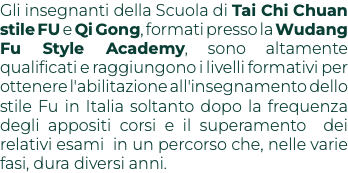 Gli insegnanti della Scuola di Tai Chi Chuan stile FU e Qi Gong, formati presso la Wudang Fu Style Academy, sono altamente qualificati e raggiungono i livelli formativi per ottenere l'abilitazione all'insegnamento dello stile Fu in Italia soltanto dopo la frequenza degli appositi corsi e il superamento dei relativi esami in un percorso che, nelle varie fasi, dura diversi anni.