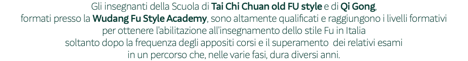 Gli insegnanti della Scuola di Tai Chi Chuan old FU style e di Qi Gong, formati presso la Wudang Fu Style Academy, sono altamente qualificati e raggiungono i livelli formativi per ottenere l'abilitazione all'insegnamento dello stile Fu in Italia soltanto dopo la frequenza degli appositi corsi e il superamento dei relativi esami in un percorso che, nelle varie fasi, dura diversi anni.