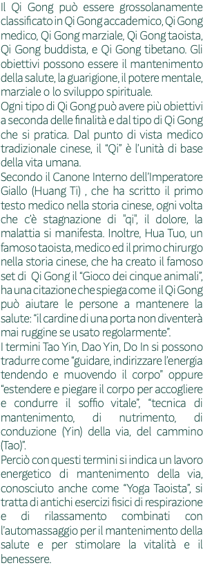 Il Qi Gong può essere grossolanamente classificato in Qi Gong accademico, Qi Gong medico, Qi Gong marziale, Qi Gong taoista, Qi Gong buddista, e Qi Gong tibetano. Gli obiettivi possono essere il mantenimento della salute, la guarigione, il potere mentale, marziale o lo sviluppo spirituale. Ogni tipo di Qi Gong può avere più obiettivi a seconda delle finalità e dal tipo di Qi Gong che si pratica. Dal punto di vista medico tradizionale cinese, il “Qi” è l’unità di base della vita umana. Secondo il Canone Interno dell’Imperatore Giallo (Huang Ti) , che ha scritto il primo testo medico nella storia cinese, ogni volta che c’è stagnazione di "qi", il dolore, la malattia si manifesta. Inoltre, Hua Tuo, un famoso taoista, medico ed il primo chirurgo nella storia cinese, che ha creato il famoso set di Qi Gong il “Gioco dei cinque animali”, ha una citazione che spiega come il Qi Gong può aiutare le persone a mantenere la salute: “il cardine di una porta non diventerà mai ruggine se usato regolarmente”. I termini Tao Yin, Dao Yin, Do In si possono tradurre come “guidare, indirizzare l’energia tendendo e muovendo il corpo” oppure “estendere e piegare il corpo per accogliere e condurre il soffio vitale”, “tecnica di mantenimento, di nutrimento, di conduzione (Yin) della via, del cammino (Tao)”. Perciò con questi termini si indica un lavoro energetico di mantenimento della via, conosciuto anche come “Yoga Taoista”, si tratta di antichi esercizi fisici di respirazione e di rilassamento combinati con l’automassaggio per il mantenimento della salute e per stimolare la vitalità e il benessere. 
