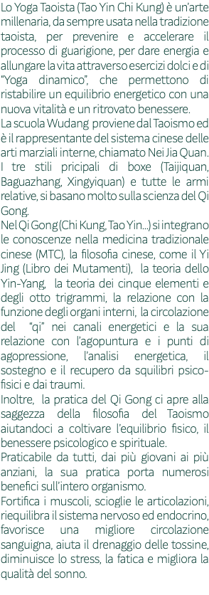 Lo Yoga Taoista (Tao Yin Chi Kung) è un’arte millenaria, da sempre usata nella tradizione taoista, per prevenire e accelerare il processo di guarigione, per dare energia e allungare la vita attraverso esercizi dolci e di “Yoga dinamico”, che permettono di ristabilire un equilibrio energetico con una nuova vitalità e un ritrovato benessere. La scuola Wudang proviene dal Taoismo ed è il rappresentante del sistema cinese delle arti marziali interne, chiamato Nei Jia Quan. I tre stili pricipali di boxe (Taijiquan, Baguazhang, Xingyiquan) e tutte le armi relative, si basano molto sulla scienza del Qi Gong. Nel Qi Gong (Chi Kung, Tao Yin...) si integrano le conoscenze nella medicina tradizionale cinese (MTC), la filosofia cinese, come il Yi Jing (Libro dei Mutamenti), la teoria dello Yin-Yang, la teoria dei cinque elementi e degli otto trigrammi, la relazione con la funzione degli organi interni, la circolazione del “qi” nei canali energetici e la sua relazione con l’agopuntura e i punti di agopressione, l’analisi energetica, il sostegno e il recupero da squilibri psico-fisici e dai traumi. Inoltre, la pratica del Qi Gong ci apre alla saggezza della filosofia del Taoismo aiutandoci a coltivare l’equilibrio fisico, il benessere psicologico e spirituale. Praticabile da tutti, dai più giovani ai più anziani, la sua pratica porta numerosi benefici sull’intero organismo. Fortifica i muscoli, scioglie le articolazioni, riequilibra il sistema nervoso ed endocrino, favorisce una migliore circolazione sanguigna, aiuta il drenaggio delle tossine, diminuisce lo stress, la fatica e migliora la qualità del sonno. 