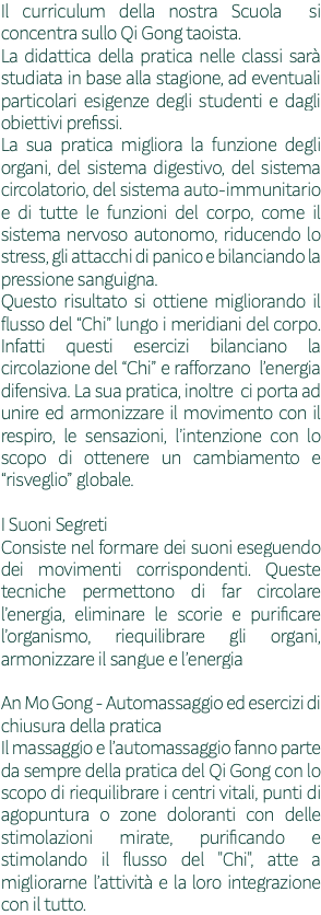 Il curriculum della nostra Scuola si concentra sullo Qi Gong taoista. La didattica della pratica nelle classi sarà studiata in base alla stagione, ad eventuali particolari esigenze degli studenti e dagli obiettivi prefissi. La sua pratica migliora la funzione degli organi, del sistema digestivo, del sistema circolatorio, del sistema auto-immunitario e di tutte le funzioni del corpo, come il sistema nervoso autonomo, riducendo lo stress, gli attacchi di panico e bilanciando la pressione sanguigna. Questo risultato si ottiene migliorando il flusso del “Chi” lungo i meridiani del corpo. Infatti questi esercizi bilanciano la circolazione del “Chi” e rafforzano l’energia difensiva. La sua pratica, inoltre ci porta ad unire ed armonizzare il movimento con il respiro, le sensazioni, l’intenzione con lo scopo di ottenere un cambiamento e “risveglio” globale. I Suoni Segreti Consiste nel formare dei suoni eseguendo dei movimenti corrispondenti. Queste tecniche permettono di far circolare l’energia, eliminare le scorie e purificare l’organismo, riequilibrare gli organi, armonizzare il sangue e l’energia An Mo Gong - Automassaggio ed esercizi di chiusura della pratica Il massaggio e l’automassaggio fanno parte da sempre della pratica del Qi Gong con lo scopo di riequilibrare i centri vitali, punti di agopuntura o zone doloranti con delle stimolazioni mirate, purificando e stimolando il flusso del "Chi", atte a migliorarne l’attività e la loro integrazione con il tutto.
