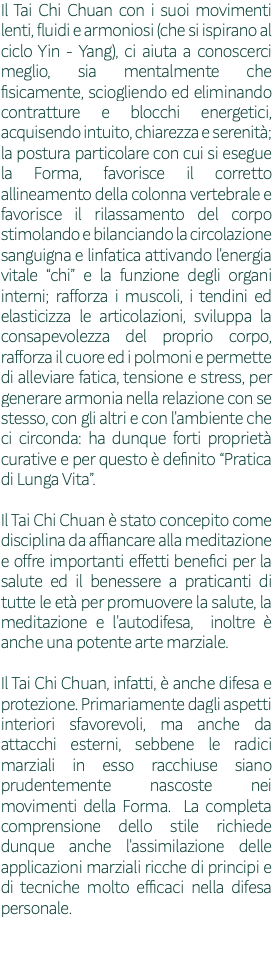 Il Tai Chi Chuan con i suoi movimenti lenti, fluidi e armoniosi (che si ispirano al ciclo Yin - Yang), ci aiuta a conoscerci meglio, sia mentalmente che fisicamente, sciogliendo ed eliminando contratture e blocchi energetici, acquisendo intuito, chiarezza e serenità; la postura particolare con cui si esegue la Forma, favorisce il corretto allineamento della colonna vertebrale e favorisce il rilassamento del corpo stimolando e bilanciando la circolazione sanguigna e linfatica attivando l'energia vitale “chi” e la funzione degli organi interni; rafforza i muscoli, i tendini ed elasticizza le articolazioni, sviluppa la consapevolezza del proprio corpo, rafforza il cuore ed i polmoni e permette di alleviare fatica, tensione e stress, per generare armonia nella relazione con se stesso, con gli altri e con l'ambiente che ci circonda: ha dunque forti proprietà curative e per questo è definito “Pratica di Lunga Vita”. Il Tai Chi Chuan è stato concepito come disciplina da affiancare alla meditazione e offre importanti effetti benefici per la salute ed il benessere a praticanti di tutte le età per promuovere la salute, la meditazione e l'autodifesa, inoltre è anche una potente arte marziale. Il Tai Chi Chuan, infatti, è anche difesa e protezione. Primariamente dagli aspetti interiori sfavorevoli, ma anche da attacchi esterni, sebbene le radici marziali in esso racchiuse siano prudentemente nascoste nei movimenti della Forma. La completa comprensione dello stile richiede dunque anche l'assimilazione delle applicazioni marziali ricche di principi e di tecniche molto efficaci nella difesa personale. 