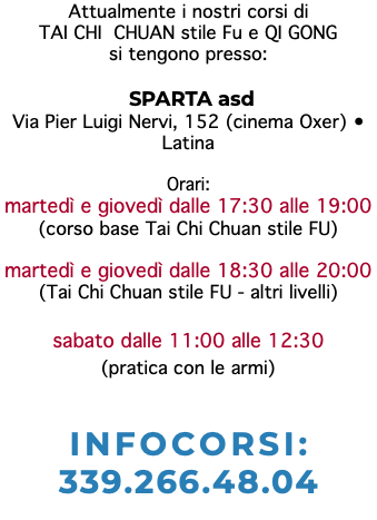 Attualmente i nostri corsi di TAI CHI CHUAN stile Fu e QI GONG si tengono presso: SPARTA asd Via Pier Luigi Nervi, 152 (cinema Oxer) • Latina Orari: martedì e giovedì dalle 17:30 alle 19:00 (corso base Tai Chi Chuan stile FU) martedì e giovedì dalle 18:30 alle 20:00 (Tai Chi Chuan stile FU - altri livelli) sabato dalle 11:00 alle 12:30 (pratica con le armi) INFOCORSI: 339.266.48.04 