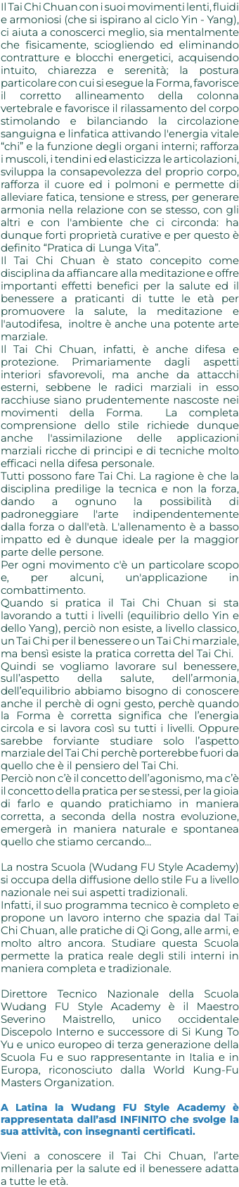 Il Tai Chi Chuan con i suoi movimenti lenti, fluidi e armoniosi (che si ispirano al ciclo Yin - Yang), ci aiuta a conoscerci meglio, sia mentalmente che fisicamente, sciogliendo ed eliminando contratture e blocchi energetici, acquisendo intuito, chiarezza e serenità; la postura particolare con cui si esegue la Forma, favorisce il corretto allineamento della colonna vertebrale e favorisce il rilassamento del corpo stimolando e bilanciando la circolazione sanguigna e linfatica attivando l'energia vitale “chi” e la funzione degli organi interni; rafforza i muscoli, i tendini ed elasticizza le articolazioni, sviluppa la consapevolezza del proprio corpo, rafforza il cuore ed i polmoni e permette di alleviare fatica, tensione e stress, per generare armonia nella relazione con se stesso, con gli altri e con l'ambiente che ci circonda: ha dunque forti proprietà curative e per questo è definito “Pratica di Lunga Vita”. Il Tai Chi Chuan è stato concepito come disciplina da affiancare alla meditazione e offre importanti effetti benefici per la salute ed il benessere a praticanti di tutte le età per promuovere la salute, la meditazione e l'autodifesa, inoltre è anche una potente arte marziale. Il Tai Chi Chuan, infatti, è anche difesa e protezione. Primariamente dagli aspetti interiori sfavorevoli, ma anche da attacchi esterni, sebbene le radici marziali in esso racchiuse siano prudentemente nascoste nei movimenti della Forma. La completa comprensione dello stile richiede dunque anche l'assimilazione delle applicazioni marziali ricche di principi e di tecniche molto efficaci nella difesa personale. Tutti possono fare Tai Chi. La ragione è che la disciplina predilige la tecnica e non la forza, dando a ognuno la possibilità di padroneggiare l'arte indipendentemente dalla forza o dall'età. L'allenamento è a basso impatto ed è dunque ideale per la maggior parte delle persone. Per ogni movimento c'è un particolare scopo e, per alcuni, un'applicazione in combattimento. Quando si pratica il Tai Chi Chuan si sta lavorando a tutti i livelli (equilibrio dello Yin e dello Yang), perciò non esiste, a livello classico, un Tai Chi per il benessere o un Tai Chi marziale, ma bensì esiste la pratica corretta del Tai Chi. Quindi se vogliamo lavorare sul benessere, sull’aspetto della salute, dell’armonia, dell’equilibrio abbiamo bisogno di conoscere anche il perchè di ogni gesto, perchè quando la Forma è corretta significa che l’energia circola e si lavora così su tutti i livelli. Oppure sarebbe forviante studiare solo l’aspetto marziale del Tai Chi perchè porterebbe fuori da quello che è il pensiero del Tai Chi. Perciò non c’è il concetto dell’agonismo, ma c’è il concetto della pratica per se stessi, per la gioia di farlo e quando pratichiamo in maniera corretta, a seconda della nostra evoluzione, emergerà in maniera naturale e spontanea quello che stiamo cercando… La nostra Scuola (Wudang FU Style Academy) si occupa della diffusione dello stile Fu a livello nazionale nei sui aspetti tradizionali. Infatti, il suo programma tecnico è completo e propone un lavoro interno che spazia dal Tai Chi Chuan, alle pratiche di Qi Gong, alle armi, e molto altro ancora. Studiare questa Scuola permette la pratica reale degli stili interni in maniera completa e tradizionale. Direttore Tecnico Nazionale della Scuola Wudang FU Style Academy è il Maestro Severino Maistrello, unico occidentale Discepolo Interno e successore di Si Kung To Yu e unico europeo di terza generazione della Scuola Fu e suo rappresentante in Italia e in Europa, riconosciuto dalla World Kung-Fu Masters Organization. A Latina la Wudang FU Style Academy è rappresentata dall’asd INFINITO che svolge la sua attività, con insegnanti certificati. Vieni a conoscere il Tai Chi Chuan, l’arte millenaria per la salute ed il benessere adatta a tutte le età. 