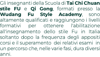 Gli insegnanti della Scuola di Tai Chi Chuan stile FU e Qi Gong, formati presso la Wudang Fu Style Academy, sono altamente qualificati e raggiungono i livelli formativi per ottenere l'abilitazione all'insegnamento dello stile Fu in Italia soltanto dopo la frequenza degli appositi corsi e il superamento dei relativi esami in un percorso che, nelle varie fasi, dura diversi anni.