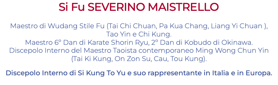 Si Fu SEVERINO MAISTRELLO Maestro di Wudang Stile Fu (Tai Chi Chuan, Pa Kua Chang, Liang Yi Chuan ), Tao Yin e Chi Kung. Maestro 6º Dan di Karate Shorin Ryu, 2º Dan di Kobudo di Okinawa. Discepolo Interno del Maestro Taoista contemporaneo Ming Wong Chun Yin (Tai Ki Kung, On Zon Su, Cau, Tou Kung). Discepolo Interno di Si Kung To Yu e suo rappresentante in Italia e in Europa. 